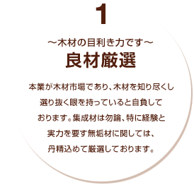 1～木材の目利き力です～良材厳選：本業が木材市場であり、木材を知り尽く選り抜く眼を持っていると自負しております。集成材は勿論、特に経験と実力を要す無垢材に関しては、丹精込めて厳選しております。