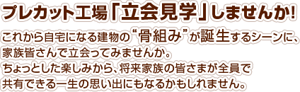 プレカット工場「立会見学」しませんか！これから自宅になる建物の"骨組み"が誕生するシーンに、家族皆さんで立会ってみませんか。ちょっとした楽しみから、将来家族の皆さまが全員で共有できる一生の思い出にもなるかもしれません。