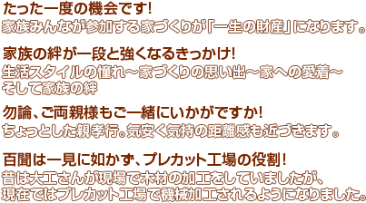 たった一度の機会です！家族みんなが参加する家づくりが「一生の財産」になります。家族の絆が一段と強くなるきっかけ！～生活スタイルの憧れ～家づくりの思い出～家への愛着～そして家族の絆～勿論、ご両親様もご一緒にいかがですか！ちょっとした親孝行。気安く気持の距離感も近づきます。百聞は一見に如かず、プレカット工場の役割！昔は大工さんが現場で木材の加工をしていましたが、現在ではプレカット工場で機械加工されるようになりました。