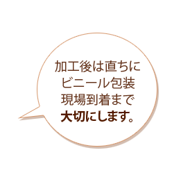 加工後は直ちにビニール包装現場到着まで大切にします。